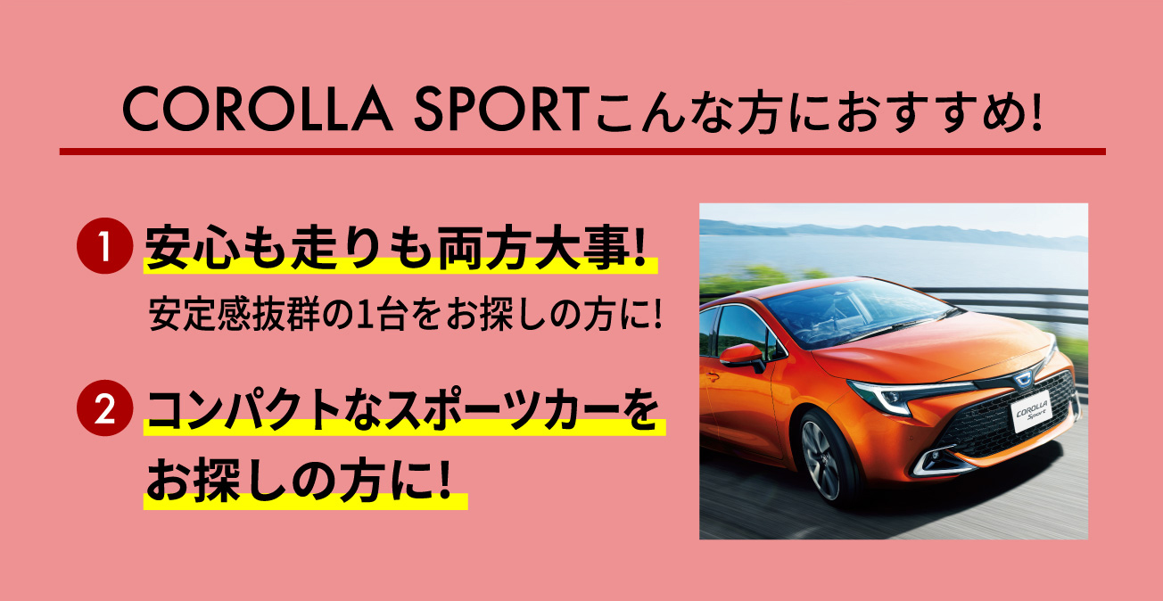 COROLLA SPORTこんな方におすすめ! 1安心も走りも両方大事! 安定感抜群の1台をお探しの方に! 2コンパクトなスポーツカーをお探しの方に!